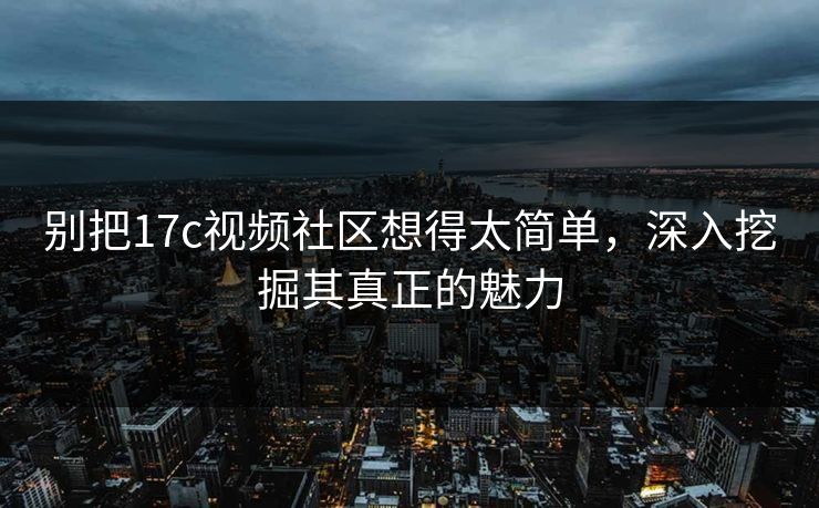 别把17c视频社区想得太简单，深入挖掘其真正的魅力