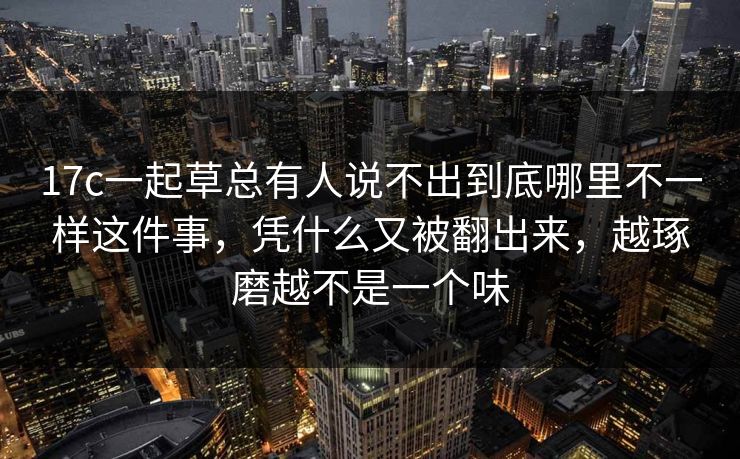 17c一起草总有人说不出到底哪里不一样这件事，凭什么又被翻出来，越琢磨越不是一个味