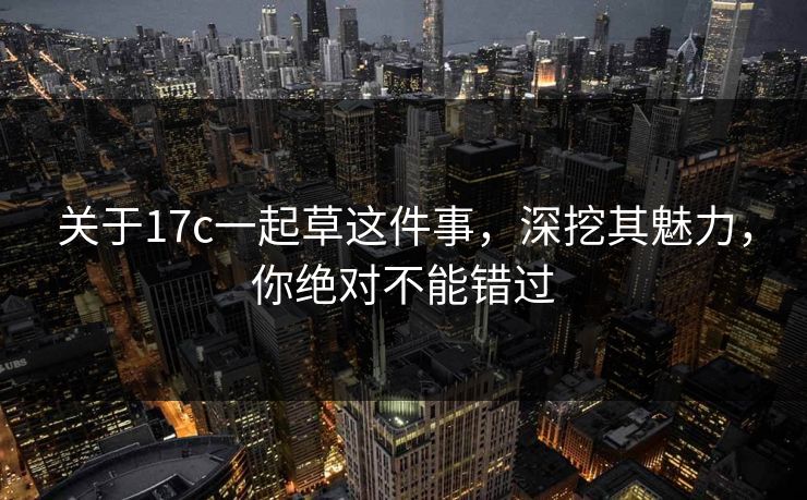 关于17c一起草这件事，深挖其魅力，你绝对不能错过