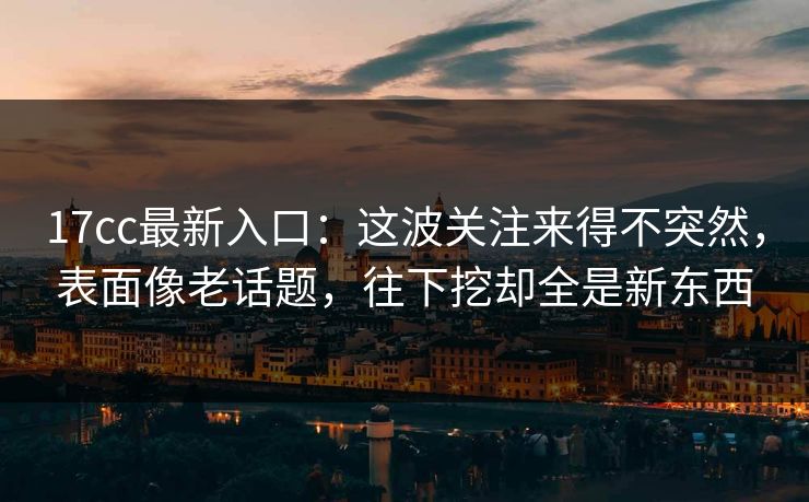 17cc最新入口：这波关注来得不突然，表面像老话题，往下挖却全是新东西