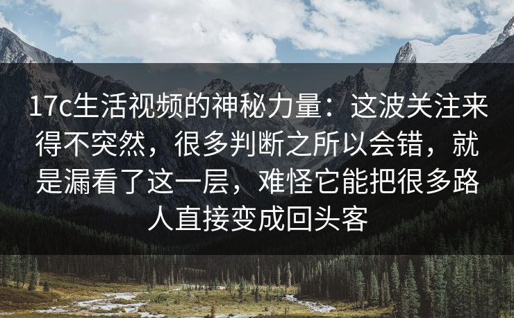17c生活视频的神秘力量：这波关注来得不突然，很多判断之所以会错，就是漏看了这一层，难怪它能把很多路人直接变成回头客
