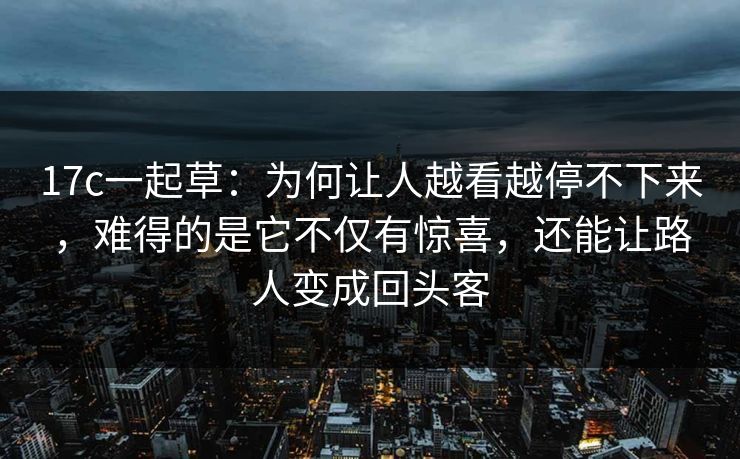 17c一起草：为何让人越看越停不下来，难得的是它不仅有惊喜，还能让路人变成回头客