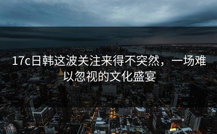 17c日韩这波关注来得不突然，一场难以忽视的文化盛宴