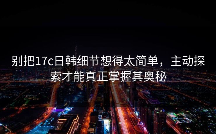 别把17c日韩细节想得太简单，主动探索才能真正掌握其奥秘