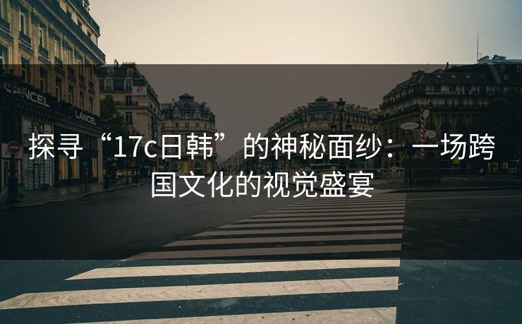 探寻“17c日韩”的神秘面纱：一场跨国文化的视觉盛宴