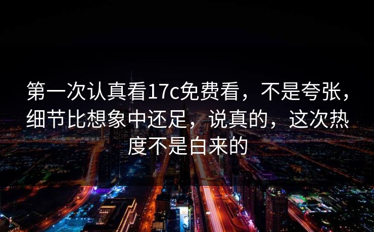第一次认真看17c免费看，不是夸张，细节比想象中还足，说真的，这次热度不是白来的