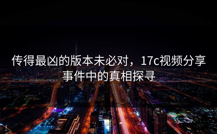 传得最凶的版本未必对，17c视频分享事件中的真相探寻