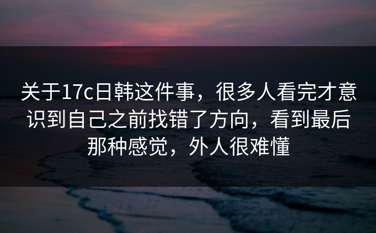关于17c日韩这件事，很多人看完才意识到自己之前找错了方向，看到最后那种感觉，外人很难懂