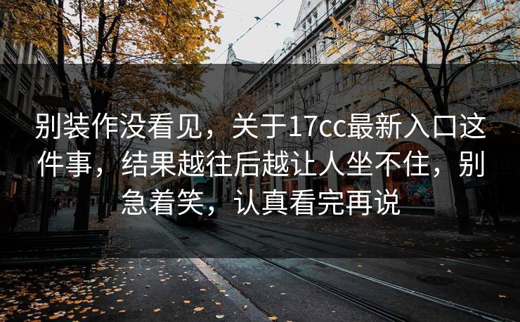 别装作没看见，关于17cc最新入口这件事，结果越往后越让人坐不住，别急着笑，认真看完再说