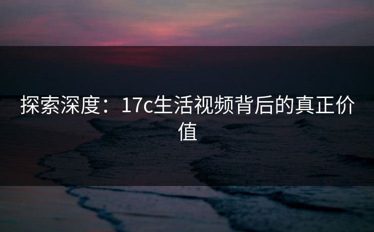 探索深度：17c生活视频背后的真正价值