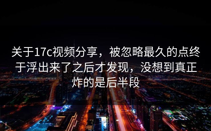 关于17c视频分享，被忽略最久的点终于浮出来了之后才发现，没想到真正炸的是后半段