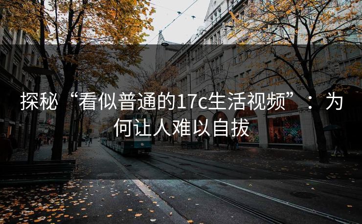 探秘“看似普通的17c生活视频”：为何让人难以自拔