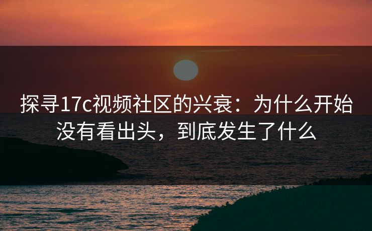探寻17c视频社区的兴衰：为什么开始没有看出头，到底发生了什么
