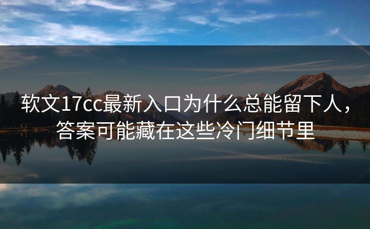 软文17cc最新入口为什么总能留下人，答案可能藏在这些冷门细节里
