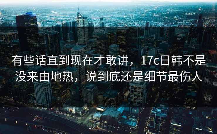 有些话直到现在才敢讲，17c日韩不是没来由地热，说到底还是细节最伤人