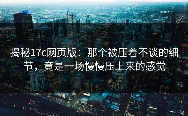 揭秘17c网页版：那个被压着不谈的细节，竟是一场慢慢压上来的感觉