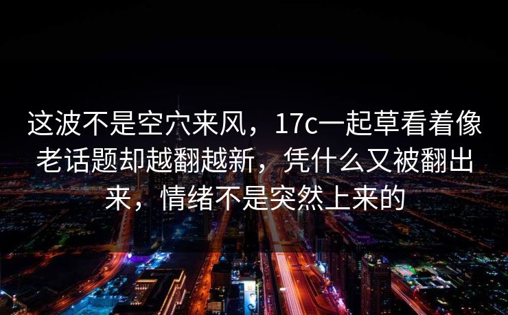 这波不是空穴来风，17c一起草看着像老话题却越翻越新，凭什么又被翻出来，情绪不是突然上来的