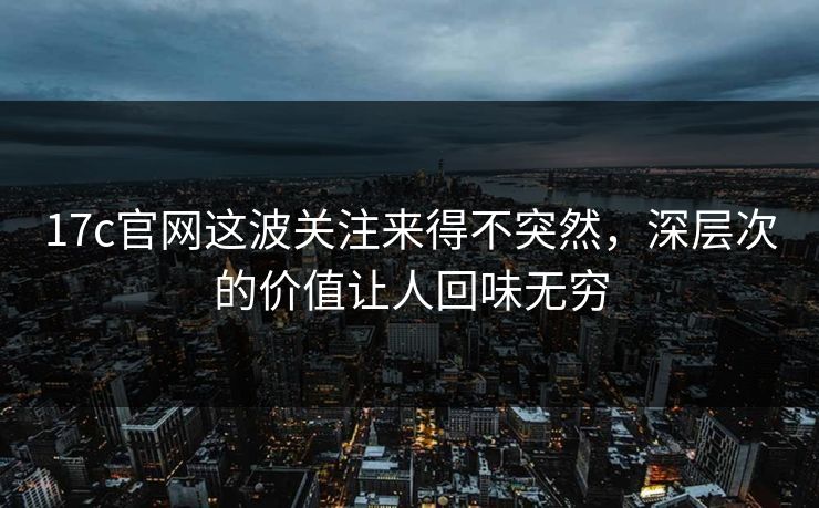 17c官网这波关注来得不突然，深层次的价值让人回味无穷