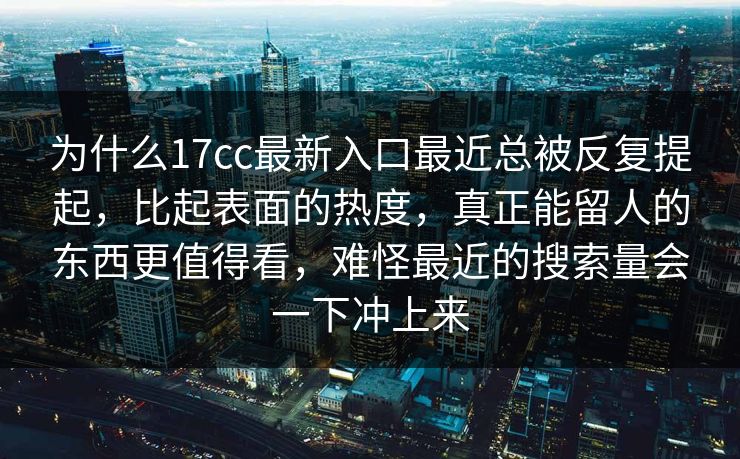 为什么17cc最新入口最近总被反复提起，比起表面的热度，真正能留人的东西更值得看，难怪最近的搜索量会一下冲上来