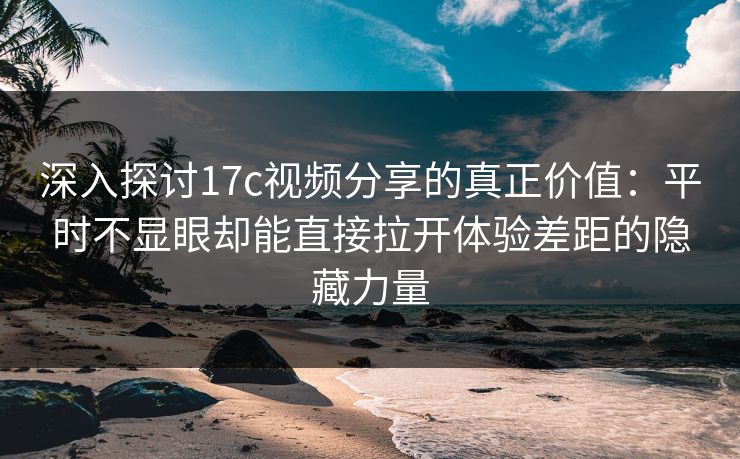 深入探讨17c视频分享的真正价值：平时不显眼却能直接拉开体验差距的隐藏力量