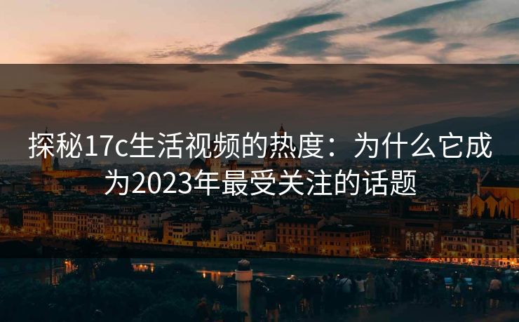 探秘17c生活视频的热度:为什么它成为2023年最受关注的话题 探秘17c生活视频的热度:为什么它成为2023年最受关注的话题