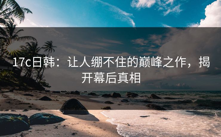 17c日韩：让人绷不住的巅峰之作，揭开幕后真相