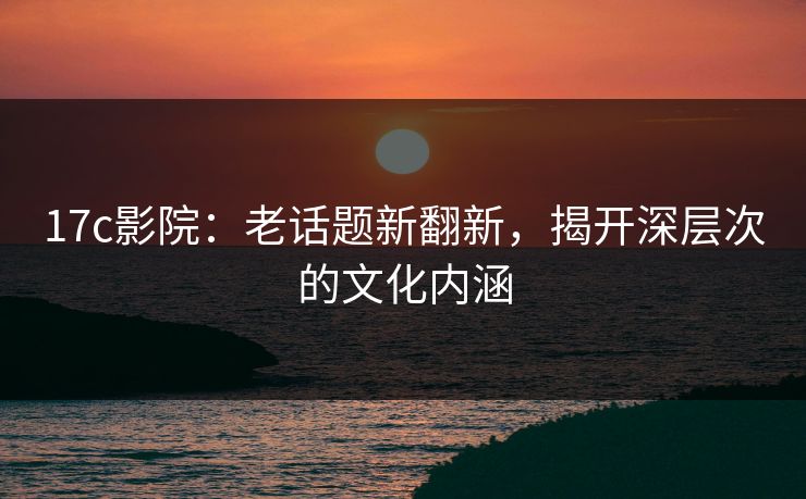 17c影院:老话题新翻新,揭开深层次的文化内涵 17c影院:老话题新翻新,揭开深层次的文化内涵