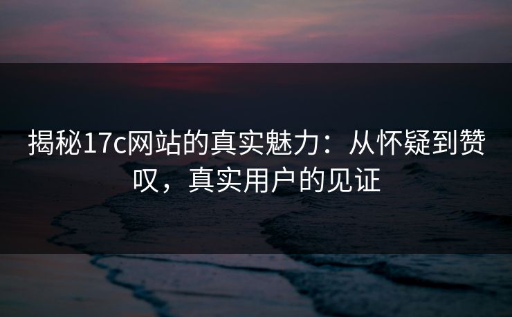 揭秘17c网站的真实魅力：从怀疑到赞叹，真实用户的见证
