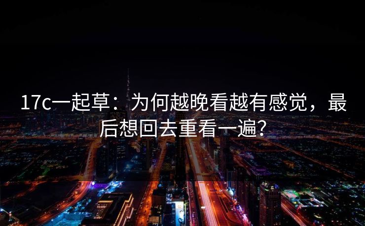 17c一起草：为何越晚看越有感觉，最后想回去重看一遍？