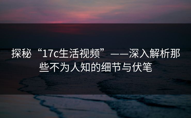 探秘“17c生活视频”——深入解析那些不为人知的细节与伏笔 探秘“17c生活视频”——深入解析那些不为人知的细节与伏笔
