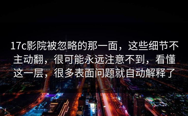 17c影院被忽略的那一面，这些细节不主动翻，很可能永远注意不到，看懂这一层，很多表面问题就自动解释了