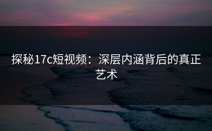 探秘17c短视频:深层内涵背后的真正艺术 探秘17c短视频:深层内涵背后的真正艺术
