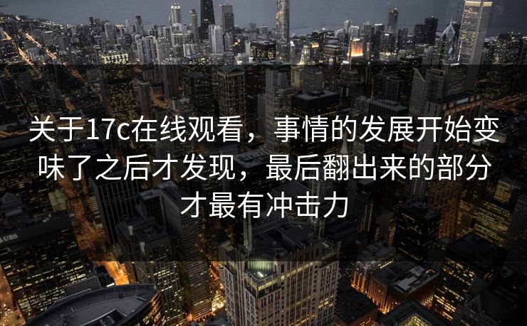关于17c在线观看，事情的发展开始变味了之后才发现，最后翻出来的部分才最有冲击力