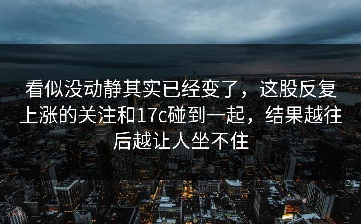 看似没动静其实已经变了，这股反复上涨的关注和17c碰到一起，结果越往后越让人坐不住