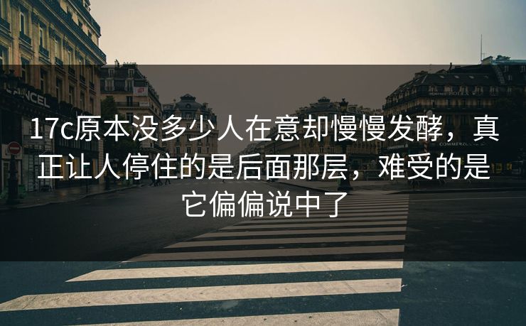 17c原本没多少人在意却慢慢发酵，真正让人停住的是后面那层，难受的是它偏偏说中了