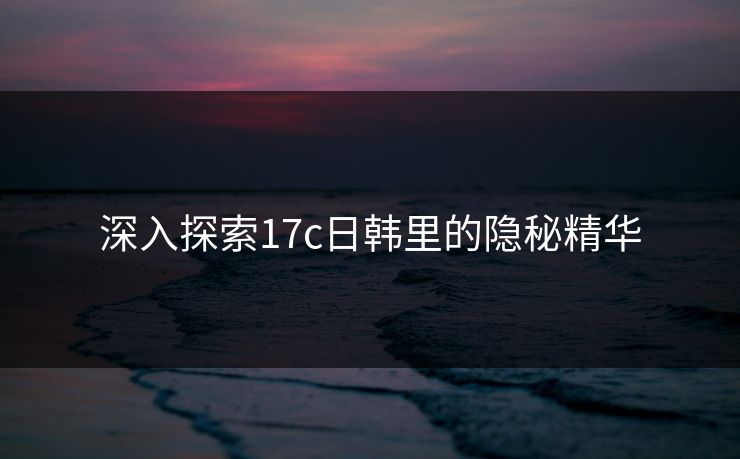 深入探索17c日韩里的隐秘精华 深入探索17c日韩里的隐秘精华