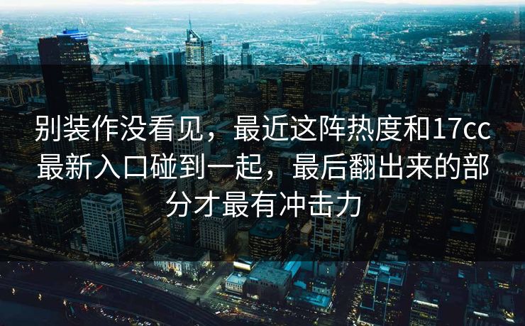 别装作没看见,最近这阵热度和17cc最新入口碰到一起,最后翻出来的部分才最有冲击力 别装作没看见,最近这阵热度和17cc最新入口碰到一起,最后翻出来的部分才最有冲击力