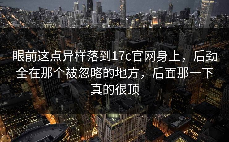 眼前这点异样落到17c官网身上，后劲全在那个被忽略的地方，后面那一下真的很顶