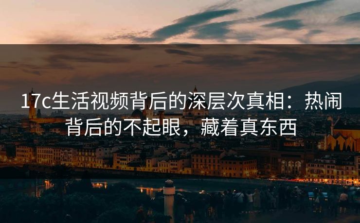 17c生活视频背后的深层次真相:热闹背后的不起眼,藏着真东西 17c生活视频背后的深层次真相:热闹背后的不起眼,藏着真东西