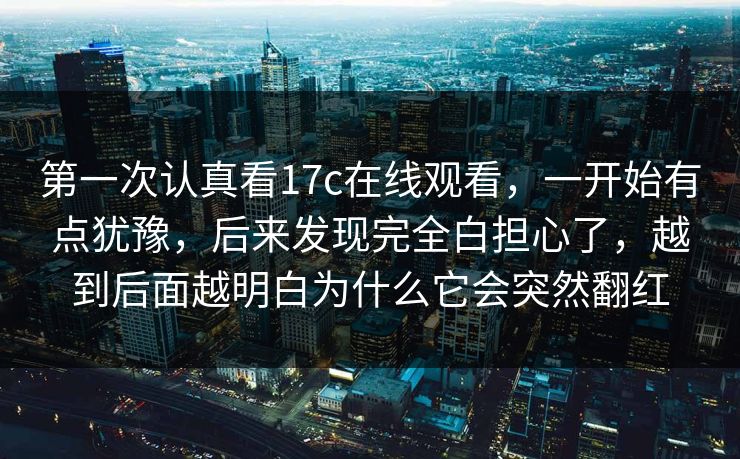 第一次认真看17c在线观看，一开始有点犹豫，后来发现完全白担心了，越到后面越明白为什么它会突然翻红
