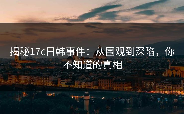 揭秘17c日韩事件:从围观到深陷,你不知道的真相 揭秘17c日韩事件:从围观到深陷,你不知道的真相