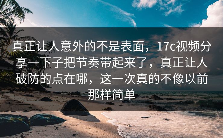 真正让人意外的不是表面，17c视频分享一下子把节奏带起来了，真正让人破防的点在哪，这一次真的不像以前那样简单