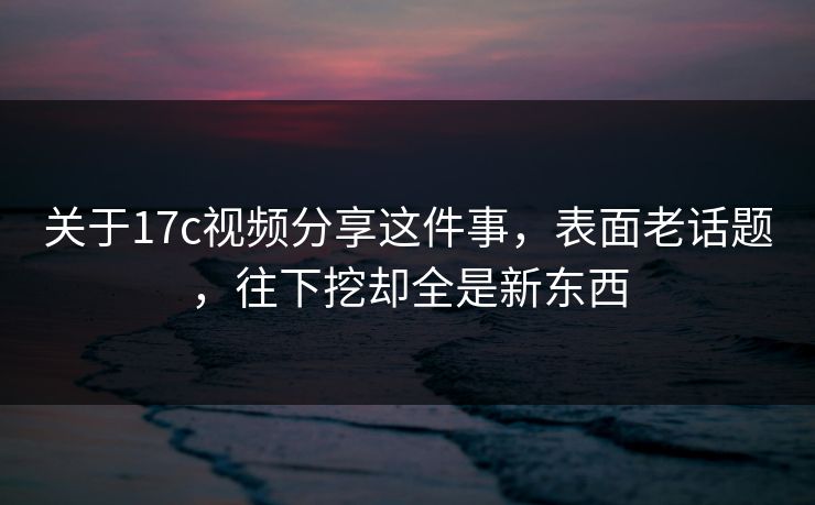 关于17c视频分享这件事,表面老话题,往下挖却全是新东西 关于17c视频分享这件事,表面老话题,往下挖却全是新东西