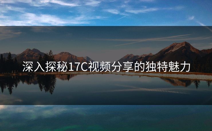 深入探秘17C视频分享的独特魅力