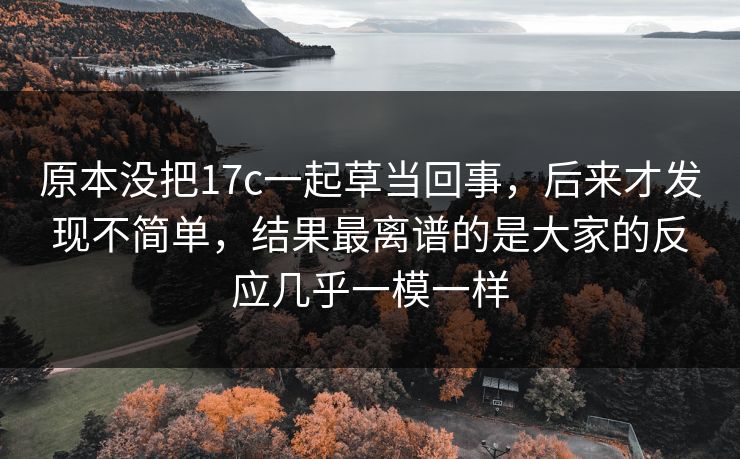 原本没把17c一起草当回事,后来才发现不简单,结果最离谱的是大家的反应几乎一模一样 原本没把17c一起草当回事,后来才发现不简单,结果最离谱的是大家的反应几乎一模一样