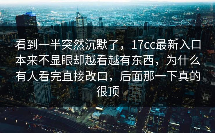 看到一半突然沉默了,17cc最新入口本来不显眼却越看越有东西,为什么有人看完直接改口,后面那一下真的很顶 看到一半突然沉默了,17cc最新入口本来不显眼却越看越有东西,为什么有人看完直接改口,后面那一下真的很顶