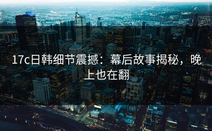 17c日韩细节震撼：幕后故事揭秘，晚上也在翻