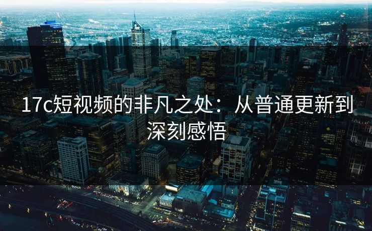 17c短视频的非凡之处:从普通更新到深刻感悟 17c短视频的非凡之处:从普通更新到深刻感悟