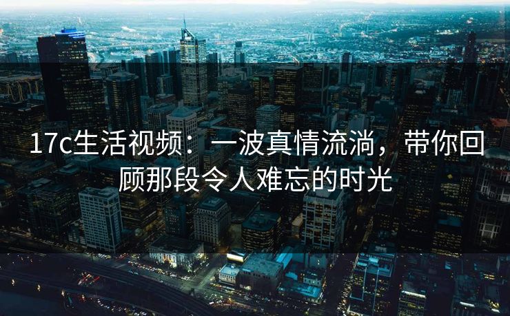 17c生活视频:一波真情流淌,带你回顾那段令人难忘的时光 17c生活视频:一波真情流淌,带你回顾那段令人难忘的时光