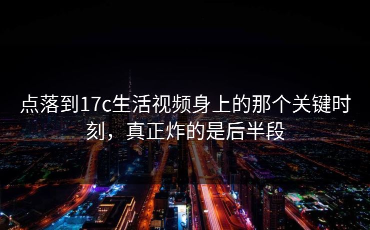 点落到17c生活视频身上的那个关键时刻,真正炸的是后半段